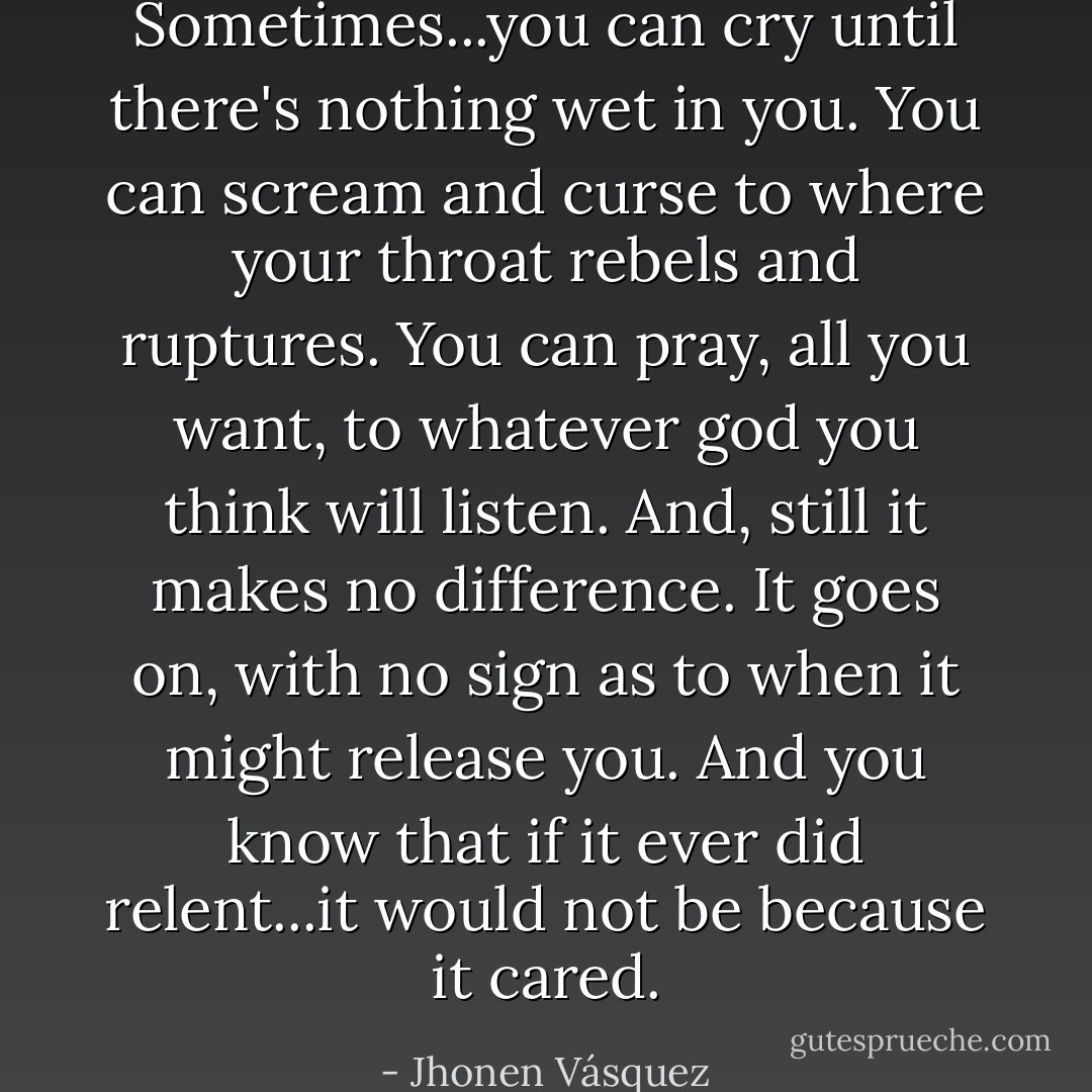 Sometimes...you can cry until there's nothing wet in you. You can scream and curse to where your throat rebels and ruptures. You can pray, all you want, to whatever god you think will listen. And, still it makes no difference. It goes on, with no sign as to when it might release you. And you know that if it ever did relent...it would not be because it cared. - Jhonen Vásquez