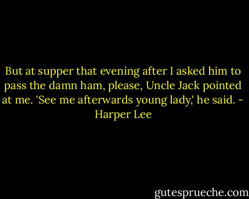 But at supper that evening after I asked him to pass the damn ham, please, Uncle Jack pointed at me. 'See me afterwards young lady,' he said. - Harper Lee
