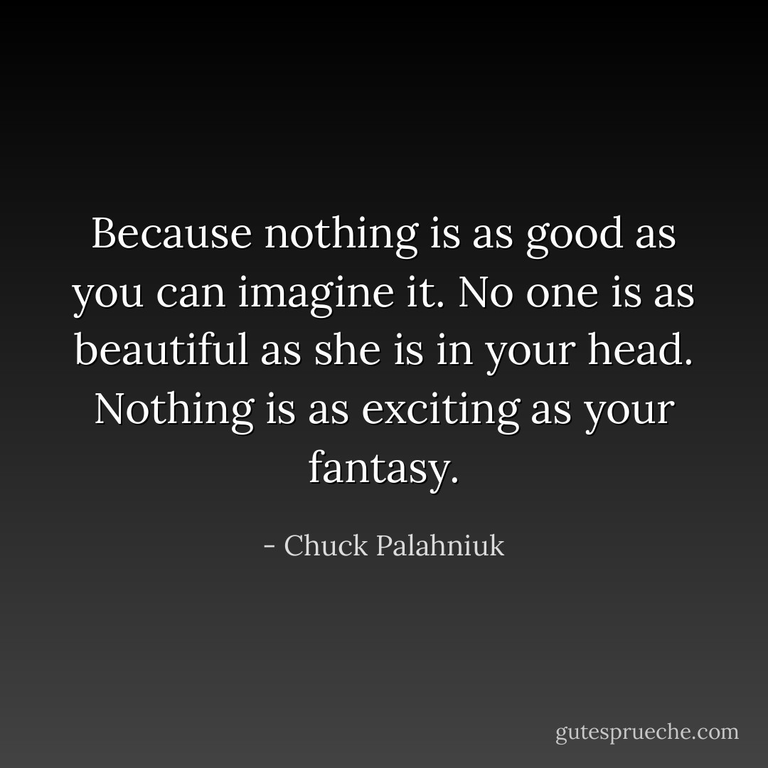 Because nothing is as good as you can imagine it. No one is as beautiful as she is in your head. Nothing is as exciting as your fantasy. - Chuck Palahniuk
