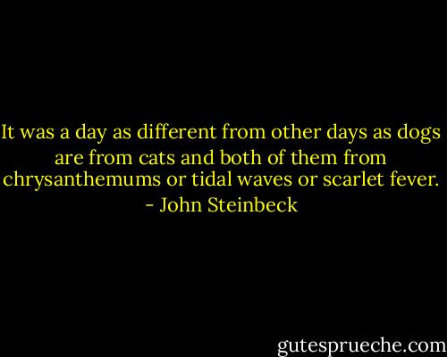 It was a day as different from other days as dogs are from cats and both of them from chrysanthemums or tidal waves or scarlet fever. - John Steinbeck
