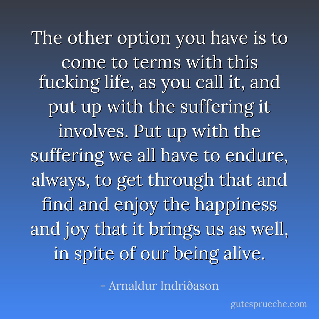 The other option you have is to come to terms with this fucking life, as you call it, and put up with the suffering it involves. Put up with the suffering we all have to endure, always, to get through that and find and enjoy the happiness and joy that it brings us as well, in spite of our being alive. - Arnaldur Indriðason
